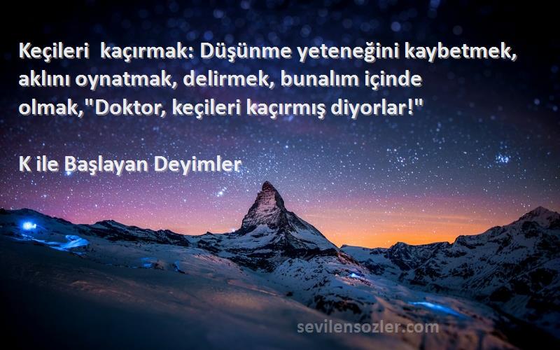 K ile Başlayan Deyimler Sözleri 
Keçileri kaçırmak: Düşünme yeteneğini kaybetmek, aklını oynatmak, delirmek, bunalım içinde olmak,Doktor, keçileri kaçırmış diyorlar!