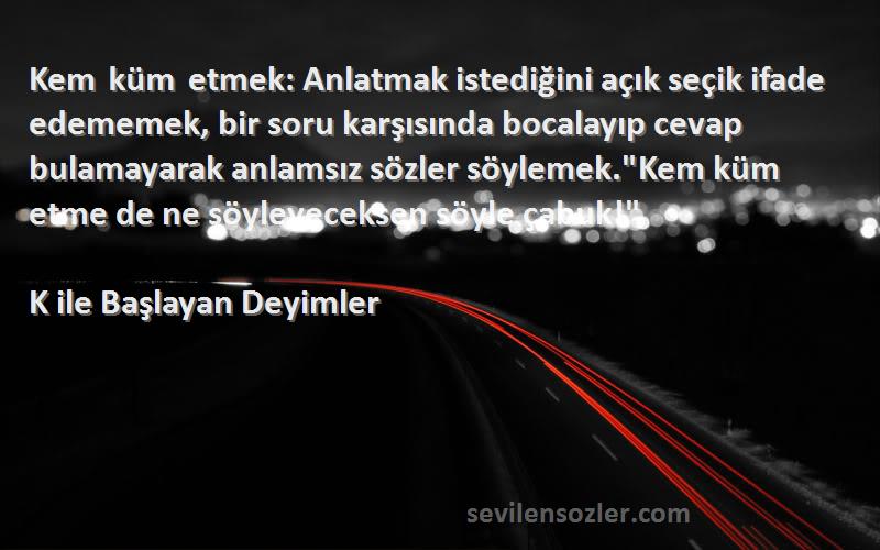 K ile Başlayan Deyimler Sözleri 
Kem küm etmek: Anlatmak istediğini açık seçik ifade edememek, bir soru karşısında bocalayıp cevap bulamayarak anlamsız sözler söylemek.Kem küm etme de ne söyleyeceksen söyle çabuk!