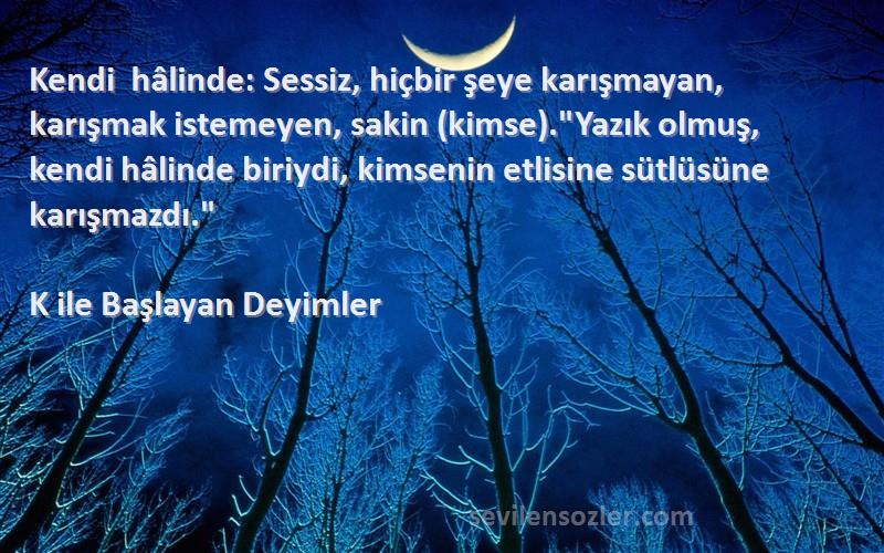 K ile Başlayan Deyimler Sözleri 
Kendi hâlinde: Sessiz, hiçbir şeye karışmayan, karışmak istemeyen, sakin (kimse).Yazık olmuş, kendi hâlinde biriydi, kimsenin etlisine sütlüsüne karışmazdı.