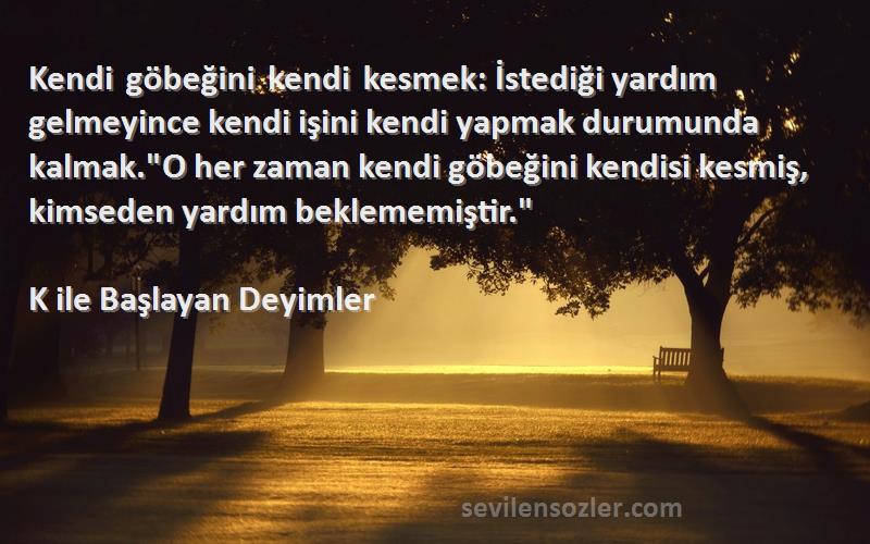 K ile Başlayan Deyimler Sözleri 
Kendi göbeğini kendi kesmek: İstediği yardım gelmeyince kendi işini kendi yapmak durumunda kalmak.O her zaman kendi göbeğini kendisi kesmiş, kimseden yardım beklememiştir.