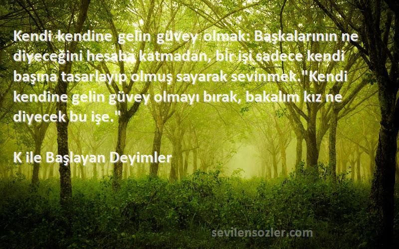 K ile Başlayan Deyimler Sözleri 
Kendi kendine gelin güvey olmak: Başkalarının ne diyeceğini hesaba katmadan, bir işi sadece kendi başına tasarlayıp olmuş sayarak sevinmek.Kendi kendine gelin güvey olmayı bırak, bakalım kız ne diyecek bu işe.