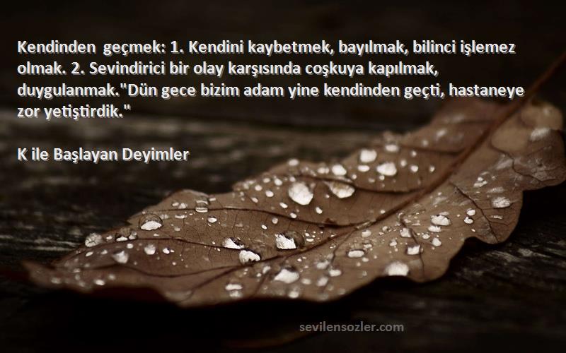 K ile Başlayan Deyimler Sözleri 
Kendinden geçmek: 1. Kendini kaybetmek, bayılmak, bilinci işlemez olmak. 2. Sevindirici bir olay karşısında coşkuya kapılmak, duygulanmak.Dün gece bizim adam yine kendinden geçti, hastaneye zor yetiştirdik.