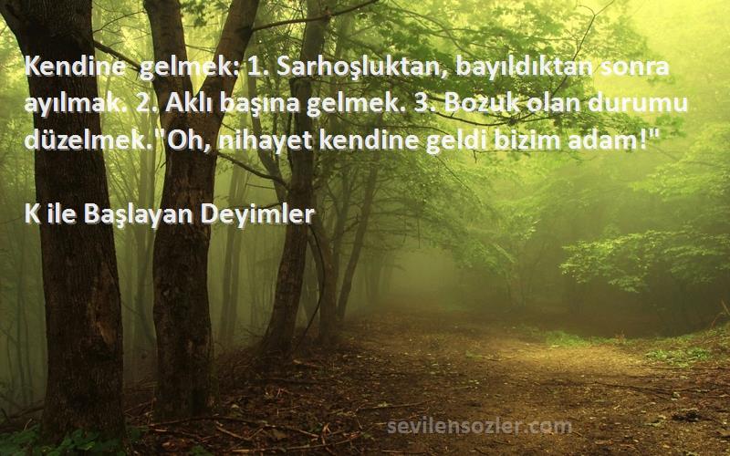 K ile Başlayan Deyimler Sözleri 
Kendine gelmek: 1. Sarhoşluktan, bayıldıktan sonra ayılmak. 2. Aklı başına gelmek. 3. Bozuk olan durumu düzelmek.Oh, nihayet kendine geldi bizim adam!