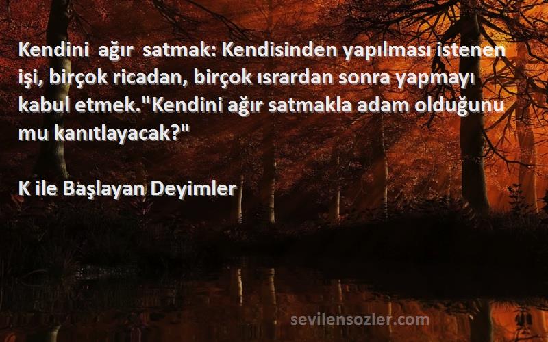 K ile Başlayan Deyimler Sözleri 
Kendini ağır satmak: Kendisinden yapılması istenen işi, birçok ricadan, birçok ısrardan sonra yapmayı kabul etmek.Kendini ağır satmakla adam olduğunu mu kanıtlayacak?