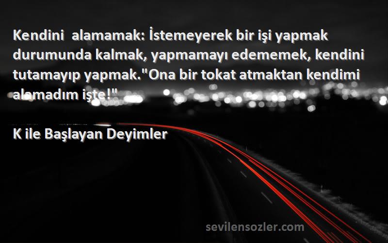 K ile Başlayan Deyimler Sözleri 
Kendini alamamak: İstemeyerek bir işi yapmak durumunda kalmak, yapmamayı edememek, kendini tutamayıp yapmak.Ona bir tokat atmaktan kendimi alamadım işte!