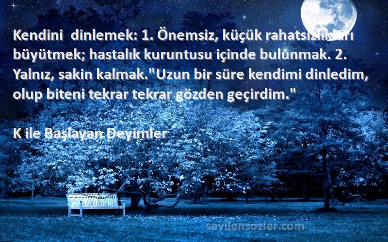 K ile Başlayan Deyimler Sözleri 
Kendini dinlemek: 1. Önemsiz, küçük rahatsızlıkları büyütmek; hastalık kuruntusu içinde bulunmak. 2. Yalnız, sakin kalmak.Uzun bir süre kendimi dinledim, olup biteni tekrar tekrar gözden geçirdim.