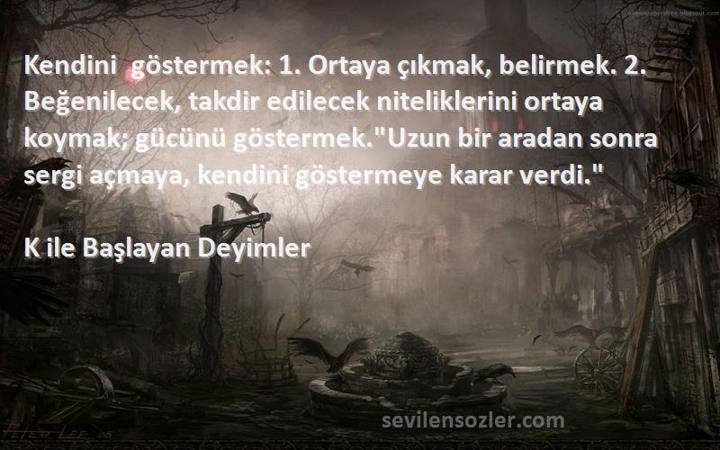 K ile Başlayan Deyimler Sözleri 
Kendini göstermek: 1. Ortaya çıkmak, belirmek. 2. Beğenilecek, takdir edilecek niteliklerini ortaya koymak; gücünü göstermek.Uzun bir aradan sonra sergi açmaya, kendini göstermeye karar verdi.