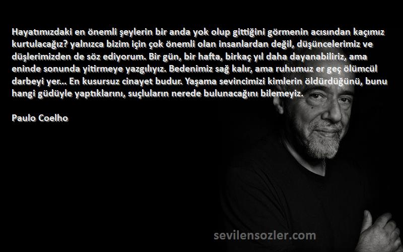 Paulo Coelho Sözleri 
Hayatımızdaki en önemli şeylerin bir anda yok olup gittiğini görmenin acısından kaçımız kurtulacağız? yalnızca bizim için çok önemli olan insanlardan değil, düşüncelerimiz ve düşlerimizden de söz ediyorum. Bir gün, bir hafta, birkaç yıl daha dayanabiliriz, ama eninde sonunda yitirmeye yazgılıyız. Bedenimiz sağ kalır, ama ruhumuz er geç ölümcül darbeyi yer... En kusursuz cinayet budur. Yaşama sevincimizi kimlerin öldürdüğünü, bunu hangi güdüyle yaptıklarını, suçluların nerede bulunacağını bilemeyiz.