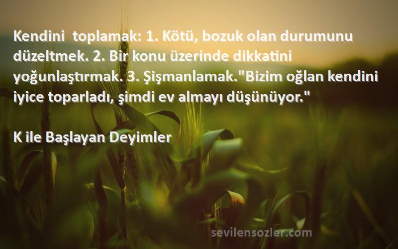 K ile Başlayan Deyimler Sözleri 
Kendini toplamak: 1. Kötü, bozuk olan durumunu düzeltmek. 2. Bir konu üzerinde dikkatini yoğunlaştırmak. 3. Şişmanlamak.Bizim oğlan kendini iyice toparladı, şimdi ev almayı düşünüyor.