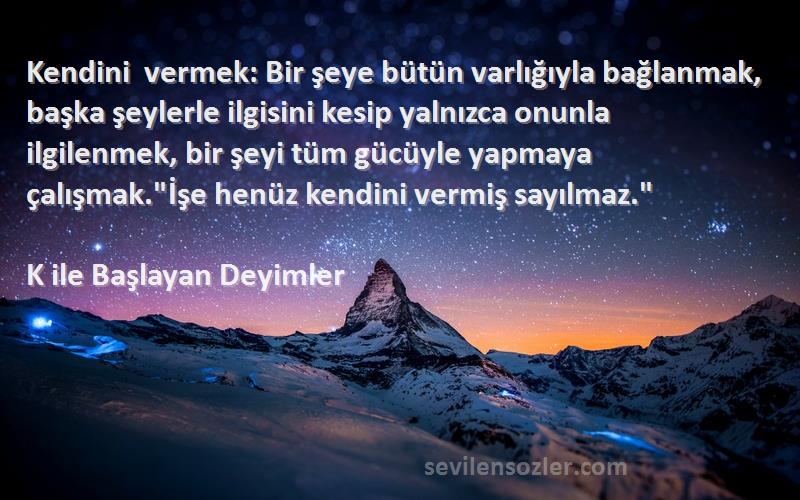 K ile Başlayan Deyimler Sözleri 
Kendini vermek: Bir şeye bütün varlığıyla bağlanmak, başka şeylerle ilgisini kesip yalnızca onunla ilgilenmek, bir şeyi tüm gücüyle yapmaya çalışmak.İşe henüz kendini vermiş sayılmaz.