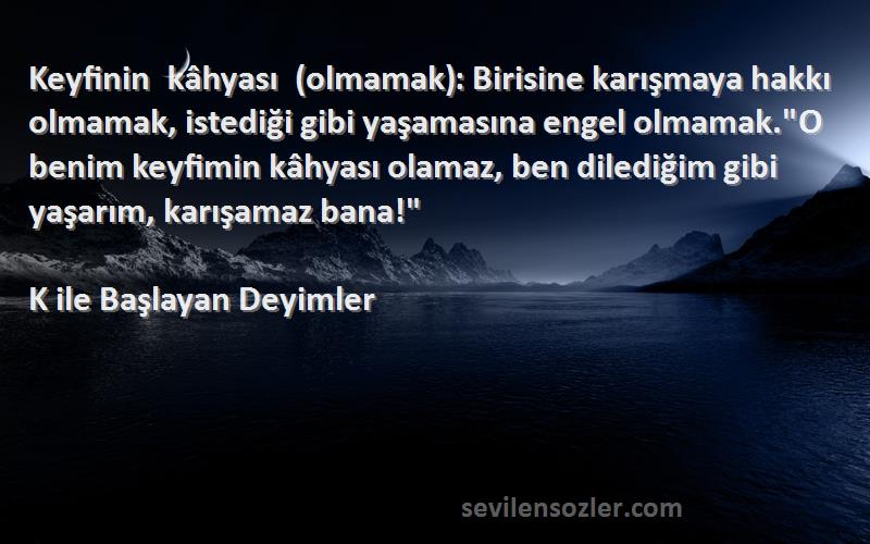 K ile Başlayan Deyimler Sözleri 
Keyfinin kâhyası (olmamak): Birisine karışmaya hakkı olmamak, istediği gibi yaşamasına engel olmamak.O benim keyfimin kâhyası olamaz, ben dilediğim gibi yaşarım, karışamaz bana!