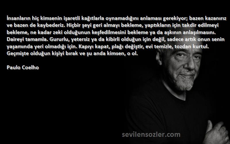 Paulo Coelho Sözleri 
İnsanların hiç kimsenin işaretli kağıtlarla oynamadığını anlaması gerekiyor; bazen kazanırız ve bazen de kaybederiz. Hiçbir şeyi geri almayı bekleme, yaptıkların için takdir edilmeyi bekleme, ne kadar zeki olduğunun keşfedilmesini bekleme ya da aşkının anlaşılmasını. Daireyi tamamla. Gururlu, yetersiz ya da kibirli olduğun için değil, sadece artık onun senin yaşamında yeri olmadığı için. Kapıyı kapat, plağı değiştir, evi temizle, tozdan kurtul. Geçmişte olduğun kişiyi bırak ve şu anda kimsen, o ol.