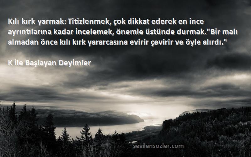 K ile Başlayan Deyimler Sözleri 
Kılı kırk yarmak: Titizlenmek, çok dikkat ederek en ince ayrıntılarına kadar incelemek, önemle üstünde durmak.Bir malı almadan önce kılı kırk yararcasına evirir çevirir ve öyle alırdı.