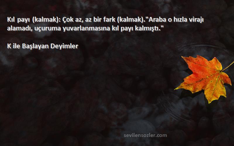 K ile Başlayan Deyimler Sözleri 
Kıl payı (kalmak): Çok az, az bir fark (kalmak).Araba o hızla virajı alamadı, uçuruma yuvarlanmasına kıl payı kalmıştı.