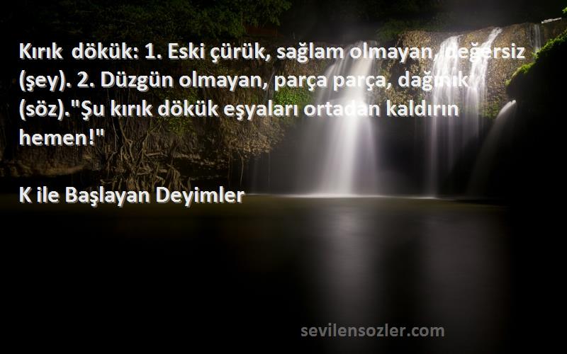 K ile Başlayan Deyimler Sözleri 
Kırık dökük: 1. Eski çürük, sağlam olmayan, değersiz (şey). 2. Düzgün olmayan, parça parça, dağınık (söz).Şu kırık dökük eşyaları ortadan kaldırın hemen!