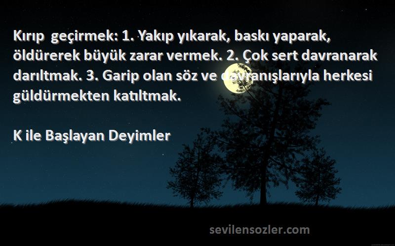 K ile Başlayan Deyimler Sözleri 
Kırıp geçirmek: 1. Yakıp yıkarak, baskı yaparak, öldürerek büyük zarar vermek. 2. Çok sert davranarak darıltmak. 3. Garip olan söz ve davranışlarıyla herkesi güldürmekten katıltmak.