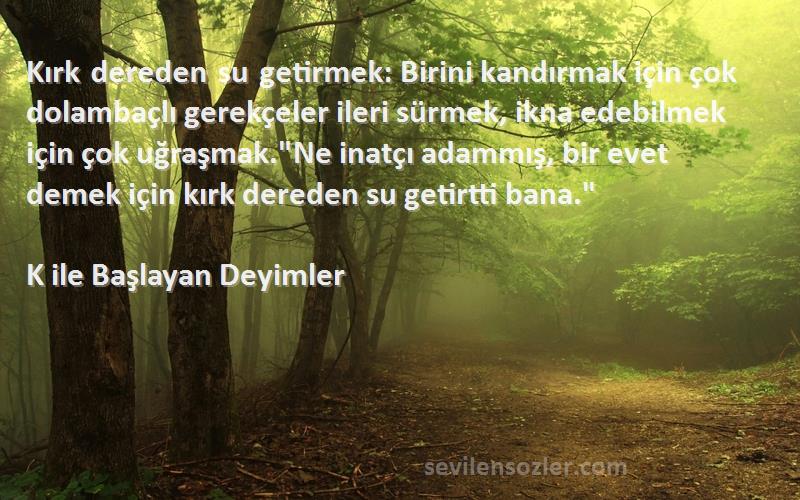 K ile Başlayan Deyimler Sözleri 
Kırk dereden su getirmek: Birini kandırmak için çok dolambaçlı gerekçeler ileri sürmek, ikna edebilmek için çok uğraşmak.Ne inatçı adammış, bir evet demek için kırk dereden su getirtti bana.