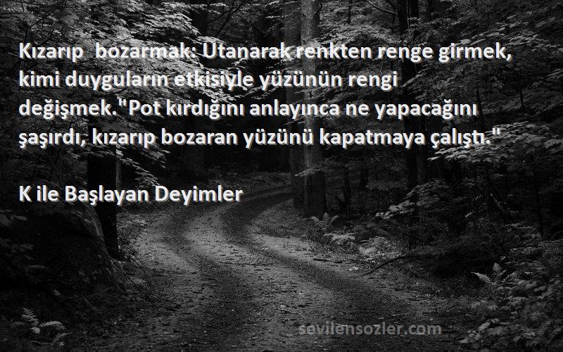 K ile Başlayan Deyimler Sözleri 
Kızarıp bozarmak: Utanarak renkten renge girmek, kimi duyguların etkisiyle yüzünün rengi değişmek.Pot kırdığını anlayınca ne yapacağını şaşırdı, kızarıp bozaran yüzünü kapatmaya çalıştı.