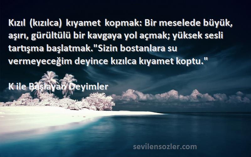 K ile Başlayan Deyimler Sözleri 
Kızıl (kızılca) kıyamet kopmak: Bir meselede büyük, aşırı, gürültülü bir kavgaya yol açmak; yüksek sesli tartışma başlatmak.Sizin bostanlara su vermeyeceğim deyince kızılca kıyamet koptu.