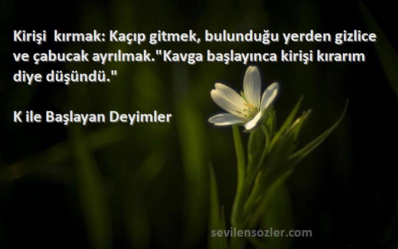 K ile Başlayan Deyimler Sözleri 
Kirişi kırmak: Kaçıp gitmek, bulunduğu yerden gizlice ve çabucak ayrılmak.Kavga başlayınca kirişi kırarım diye düşündü.