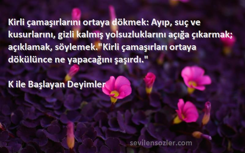 K ile Başlayan Deyimler Sözleri 
Kirli çamaşırlarını ortaya dökmek: Ayıp, suç ve kusurlarını, gizli kalmış yolsuzluklarını açığa çıkarmak; açıklamak, söylemek.Kirli çamaşırları ortaya dökülünce ne yapacağını şaşırdı.