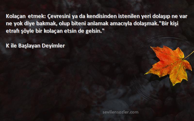 K ile Başlayan Deyimler Sözleri 
Kolaçan etmek: Çevresini ya da kendisinden istenilen yeri dolaşıp ne var ne yok diye bakmak, olup biteni anlamak amacıyla dolaşmak.Bir kişi etrafı şöyle bir kolaçan etsin de gelsin.