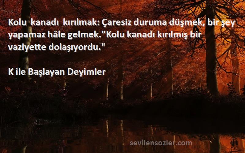 K ile Başlayan Deyimler Sözleri 
Kolu kanadı kırılmak: Çaresiz duruma düşmek, bir şey yapamaz hâle gelmek.Kolu kanadı kırılmış bir vaziyette dolaşıyordu.