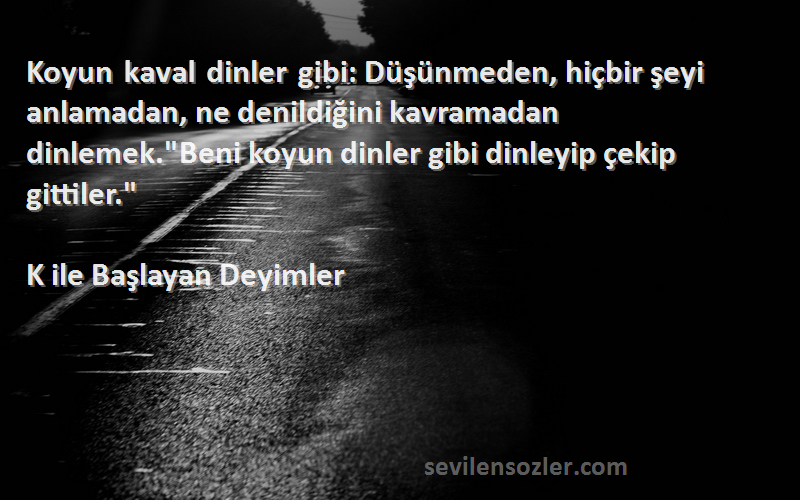 K ile Başlayan Deyimler Sözleri 
Koyun kaval dinler gibi: Düşünmeden, hiçbir şeyi anlamadan, ne denildiğini kavramadan dinlemek.Beni koyun dinler gibi dinleyip çekip gittiler.