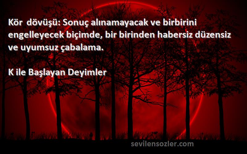 K ile Başlayan Deyimler Sözleri 
Kör dövüşü: Sonuç alınamayacak ve birbirini engelleyecek biçimde, bir birinden habersiz düzensiz ve uyumsuz çabalama.