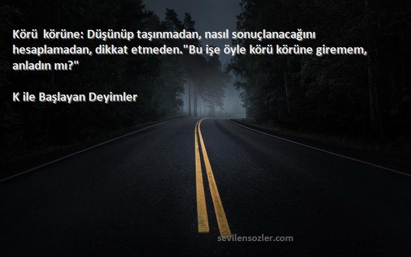 K ile Başlayan Deyimler Sözleri 
Körü körüne: Düşünüp taşınmadan, nasıl sonuçlanacağını hesaplamadan, dikkat etmeden.Bu işe öyle körü körüne giremem, anladın mı?