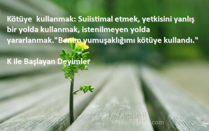 K ile Başlayan Deyimler Sözleri 
Kötüye kullanmak: Suiistimal etmek, yetkisini yanlış bir yolda kullanmak, istenilmeyen yolda yararlanmak.Benim yumuşaklığımı kötüye kullandı.