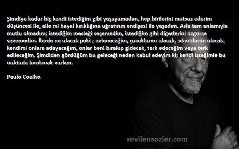 Paulo Coelho Sözleri 
Şimdiye kadar hiç kendi istediğim gibi yaşayamadım, hep birilerini mutsuz ederim düşüncesi ile, aile mi hayal kırıklığına uğratırım endişesi ile yaşadım. Asla tam anlamıyla mutlu olmadım; istediğim mesleği seçemedim, istediğim gibi diğerlerini özgürce sevemedim. İlerde ne olacak peki ; evleneceğim, çocuklarım olacak, sıkıntılarım olacak, kendimi onlara adayacağım, onlar beni bırakıp gidecek, terk edeceğim veya terk edileceğim. Şimdiden gördüğüm bu geleceği neden kabul edeyim ki; kendi isteğimle bu noktada bırakmak varken.