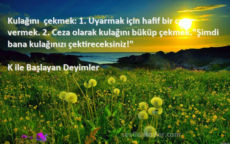 K ile Başlayan Deyimler Sözleri 
Kulağını çekmek: 1. Uyarmak için hafif bir ceza vermek. 2. Ceza olarak kulağını büküp çekmek.Şimdi bana kulağınızı çektireceksiniz!