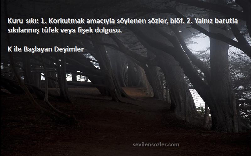 K ile Başlayan Deyimler Sözleri 
Kuru sıkı: 1. Korkutmak amacıyla söylenen sözler, blöf. 2. Yalnız barutla sıkılanmış tüfek veya fişek dolgusu.