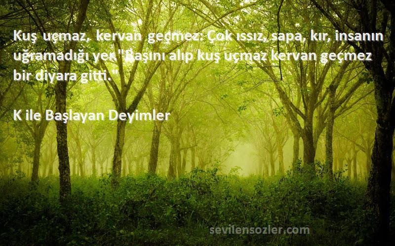 K ile Başlayan Deyimler Sözleri 
Kuş uçmaz, kervan geçmez: Çok ıssız, sapa, kır, insanın uğramadığı yer.Başını alıp kuş uçmaz kervan geçmez bir diyara gitti.