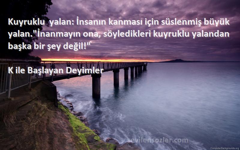 K ile Başlayan Deyimler Sözleri 
Kuyruklu yalan: İnsanın kanması için süslenmiş büyük yalan.İnanmayın ona, söyledikleri kuyruklu yalandan başka bir şey değil!