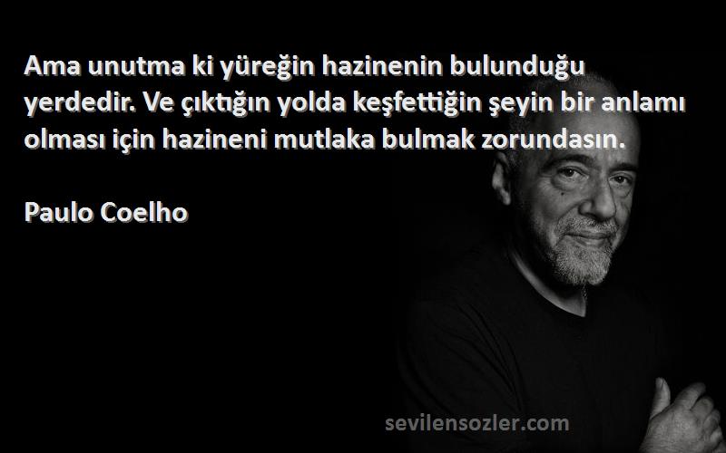 Paulo Coelho Sözleri 
Ama unutma ki yüreğin hazinenin bulunduğu yerdedir. Ve çıktığın yolda keşfettiğin şeyin bir anlamı olması için hazineni mutlaka bulmak zorundasın.