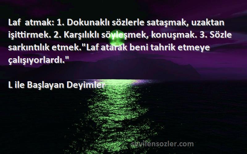 L ile Başlayan Deyimler Sözleri 
Laf atmak: 1. Dokunaklı sözlerle sataşmak, uzaktan işittirmek. 2. Karşılıklı söyleşmek, konuşmak. 3. Sözle sarkıntılık etmek.Laf atarak beni tahrik etmeye çalışıyorlardı.