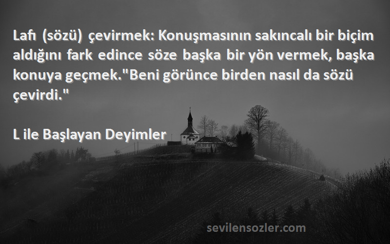 L ile Başlayan Deyimler Sözleri 
Lafı (sözü) çevirmek: Konuşmasının sakıncalı bir biçim aldığını fark edince söze başka bir yön vermek, başka konuya geçmek.Beni görünce birden nasıl da sözü çevirdi.