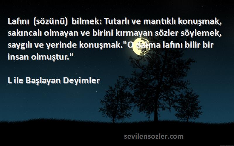 L ile Başlayan Deyimler Sözleri 
Lafını (sözünü) bilmek: Tutarlı ve mantıklı konuşmak, sakıncalı olmayan ve birini kırmayan sözler söylemek, saygılı ve yerinde konuşmak.O daima lafını bilir bir insan olmuştur.