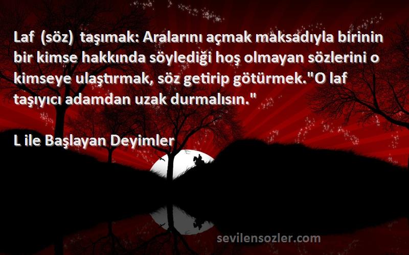 L ile Başlayan Deyimler Sözleri 
Laf (söz) taşımak: Aralarını açmak maksadıyla birinin bir kimse hakkında söylediği hoş olmayan sözlerini o kimseye ulaştırmak, söz getirip götürmek.O laf taşıyıcı adamdan uzak durmalısın.