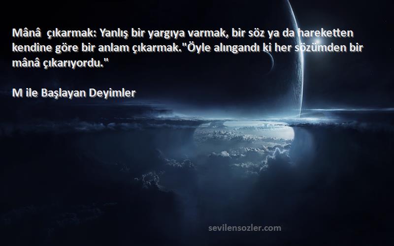 M ile Başlayan Deyimler Sözleri 
Mânâ çıkarmak: Yanlış bir yargıya varmak, bir söz ya da hareketten kendine göre bir anlam çıkarmak.Öyle alıngandı ki her sözümden bir mânâ çıkarıyordu.