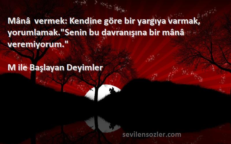 M ile Başlayan Deyimler Sözleri 
Mânâ vermek: Kendine göre bir yargıya varmak, yorumlamak.Senin bu davranışına bir mânâ veremiyorum.