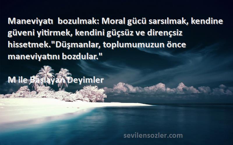 M ile Başlayan Deyimler Sözleri 
Maneviyatı bozulmak: Moral gücü sarsılmak, kendine güveni yitirmek, kendini güçsüz ve dirençsiz hissetmek.Düşmanlar, toplumumuzun önce maneviyatını bozdular.