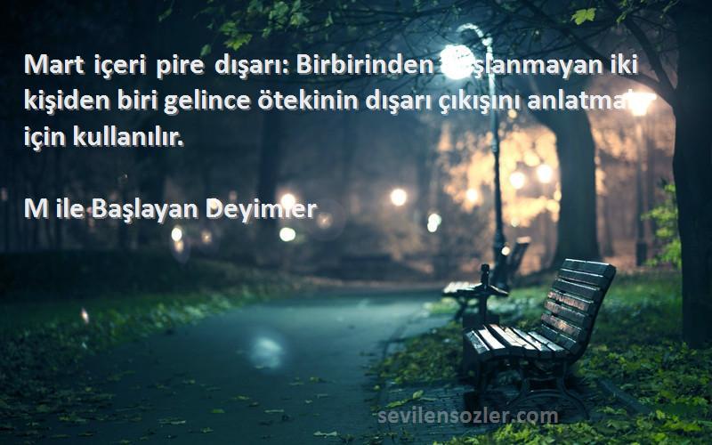 M ile Başlayan Deyimler Sözleri 
Mart içeri pire dışarı: Birbirinden hoşlanmayan iki kişiden biri gelince ötekinin dışarı çıkışını anlatmak için kullanılır.