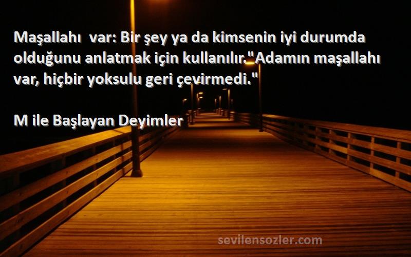 M ile Başlayan Deyimler Sözleri 
Maşallahı var: Bir şey ya da kimsenin iyi durumda olduğunu anlatmak için kullanılır.Adamın maşallahı var, hiçbir yoksulu geri çevirmedi.