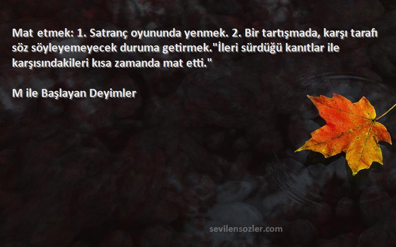 M ile Başlayan Deyimler Sözleri 
Mat etmek: 1. Satranç oyununda yenmek. 2. Bir tartışmada, karşı tarafı söz söyleyemeyecek duruma getirmek.İleri sürdüğü kanıtlar ile karşısındakileri kısa zamanda mat etti.