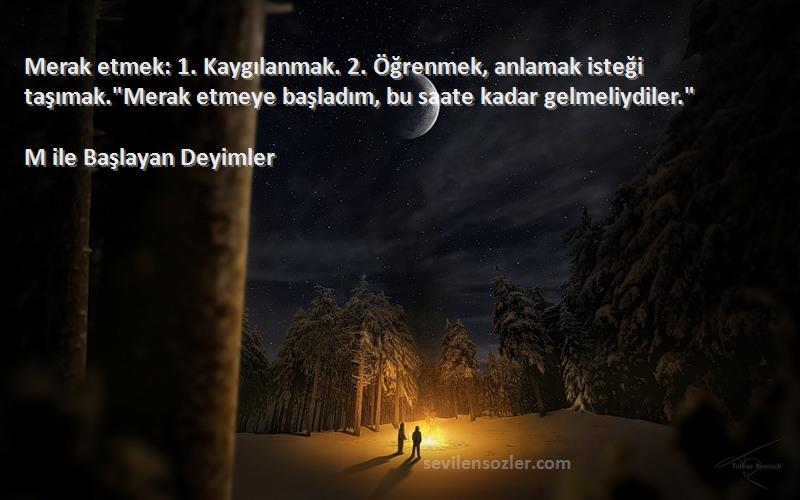 M ile Başlayan Deyimler Sözleri 
Merak etmek: 1. Kaygılanmak. 2. Öğrenmek, anlamak isteği taşımak.Merak etmeye başladım, bu saate kadar gelmeliydiler.