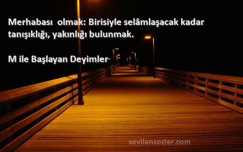 M ile Başlayan Deyimler - Merhabası olmak: Birisiyle selâmlaşacak kadar tanışıklığı, yakınlığı bulunmak.