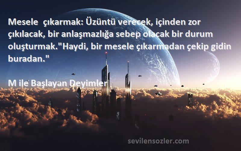 M ile Başlayan Deyimler Sözleri 
Mesele çıkarmak: Üzüntü verecek, içinden zor çıkılacak, bir anlaşmazlığa sebep olacak bir durum oluşturmak.Haydi, bir mesele çıkarmadan çekip gidin buradan.